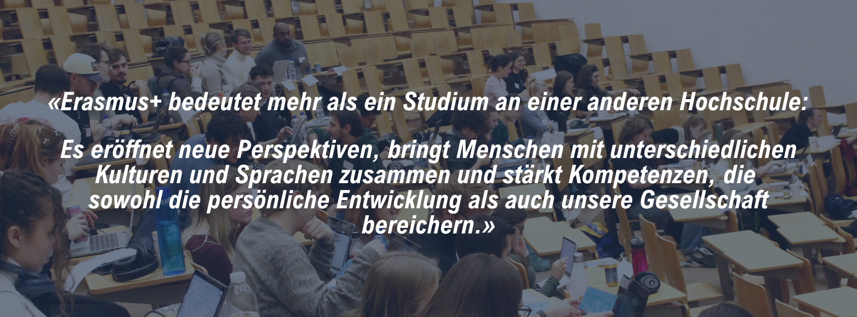 «Erasmus+ bedeutet mehr als ein Studium an einer anderen Hochschule: Es eröffnet neue Perspektiven, bringt Menschen mit unterschiedlichen Kulturen und Sprachen zusammen und stärkt Kompetenzen, die sowohl die persönliche Entwicklung als auch unsere Gesellschaft bereichern.»